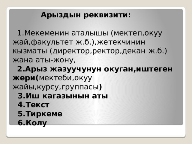  Арыздын реквизити:   1.Мекеменин аталышы (мектеп,окуу жай,факультет ж.б.),жетекчинин кызматы (директор,ректор,декан ж.б.) жана аты-жону,   2.Арыз жазуучунун окуган,иштеген жери( мектеби,окуу жайы,курсу,группасы )  3.Иш кагазынын аты  4.Текст  5.Тиркеме  6.Колу 