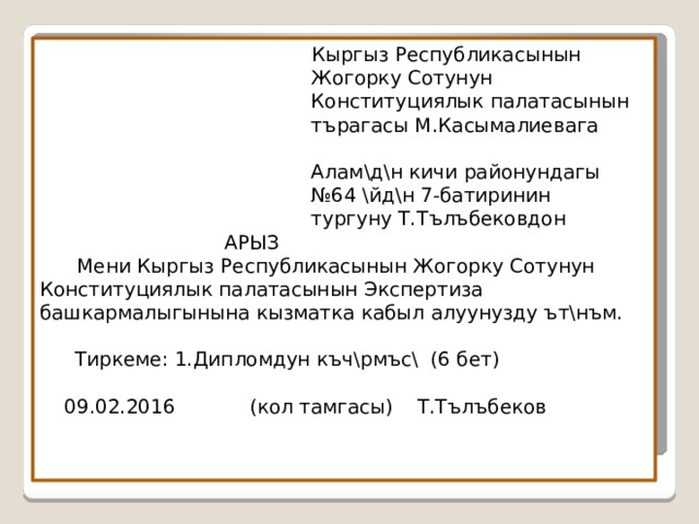  Кыргыз Республикасынын  Жогорку Сотунун  Конституциялык палатасынын  т ъ рагасы М.Касымалиевага   А лам\д\н кичи районундагы  №64 \йд\н 7-батиринин  тургуну Т.Т ълъб ековдон  АРЫЗ  Мени Кыргыз Республикасынын Жогорку Сотунун Конституциялык палатасынын Экспертиза башкармалыгынына кызматка кабыл алуунузду ът\нъм .     Тиркеме: 1.Дипломдун к ъч\рмъс\ (6 бет)   09.02.2016 (кол тамгасы) Т.Т ълъб еков 