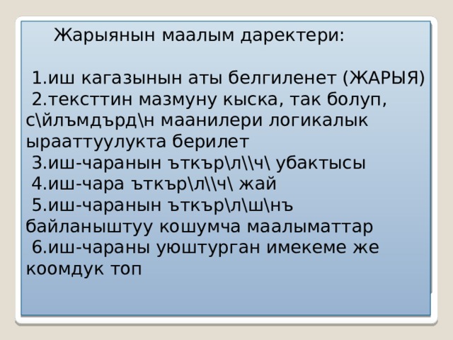  Жарыянын маалым даректери:   1.иш кагазынын аты белгиленет (ЖАРЫЯ)  2.тексттин мазмуну кыска, так болуп, с \йлъмдърд\н маанилери логикалык ырааттуулукта берилет  3.иш-чаранын ъткър\л\\ч\ убактысы  4.иш-чара ъткър\л\\ч\ жай  5.иш-чаранын ъткър\л\ш\нъ байланыштуу кошумча маалыматтар  6.иш-чараны уюштурган имекеме же коомдук топ 