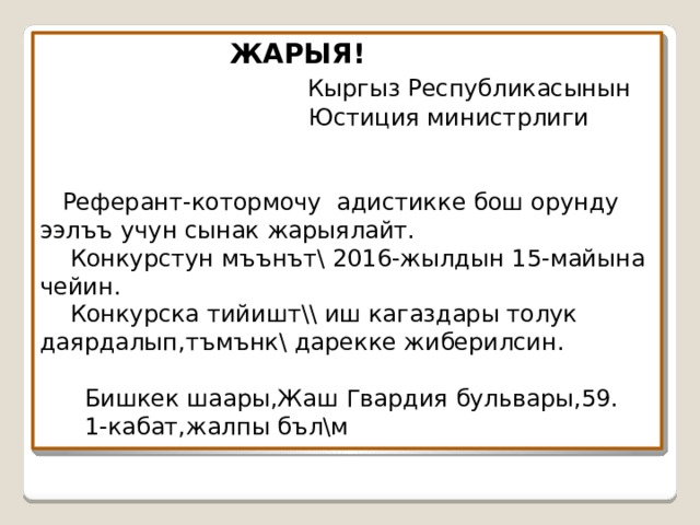  ЖАРЫЯ!   Кыргыз Республикасынын  Юстиция министрлиги     Реферант-котормочу адистикке бош орунду ээл ъъ учун сынак жарыялайт.  Конкурстун мъънът\ 2016-жылдын 15-майына чейин.  Конкурска тийишт \\ иш кагаздары толук даярдалып,тъмънк\ дарекке жиберилсин.   Бишкек шаары,Жаш Гвардия бульвары,59.  1-кабат,жалпы бъл\м 