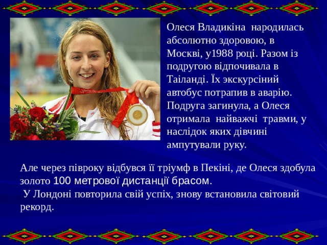 Олеся Владикіна народилась абсолютно здоровою, в Москві, у1988 році. Разом із подругою відпочивала в Таіланді. Їх экскурсіний автобус потрапив в аварію. Подруга загинула, а Олеся отримала найважчі травми, у наслідок яких дівчині ампутували руку. Але через півроку відбувся її тріумф в Пекіні, де Олеся здобула золото 100 метрової дистанції брасом .  У Лондоні повторила свій успіх, знову встановила світовий рекорд.