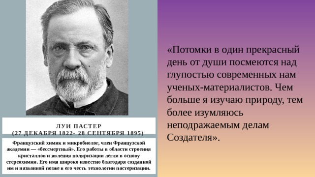 «Потомки в один прекрасный день от души посмеются над глупостью современных нам ученых-материалистов. Чем больше я изучаю природу, тем более изумляюсь неподражаемым делам Создателя». Луи Пастер  (27 декабря 1822- 28 сентября 1895) Французский химик и микробиолог, член Французской академии — «бессмертный». Его работы в области строения кристаллов и явления поляризации легли в основу стереохимии. Его имя широко известно благодаря созданной им и названной позже в его честь технологии пастеризации. 