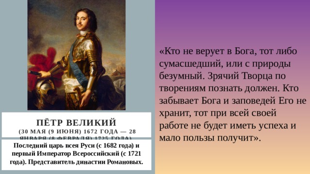 «Кто не верует в Бога, тот либо сумасшедший, или с природы безумный. Зрячий Творца по творениям познать должен. Кто забывает Бога и заповедей Его не хранит, тот при всей своей работе не будет иметь успеха и мало пользы получит». Пётр великий  (30 мая (9 июня) 1672 года — 28 января (8 февраля) 1725 года) Последний царь всея Руси (с 1682 года) и первый Император Всероссийский (с 1721 года). Представитель династии Романовых. 
