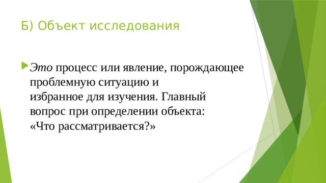 Б) Объект исследования Это процесс или явление, порождающее проблемную ситуацию и  избранное для изучения. Главный вопрос при определении объекта:  «Что рассматривается?» 