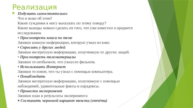 Реализация Подумать самостоятельно  Что я знаю об этом?  Какие суждения я могу высказать по этому поводу?  Какие выводы можно сделать из того, что уже известно о предмете  исследования.  • Просмотреть книги по теме  Запиши важную информацию, которую узнал из книг.  • Спросить у других людей  Запиши интересную информацию, полученную от других людей.  • Просмотреть телематериалы  Запиши то необычное, что узнал из фильмов.  • Использовать Интернет  Запиши то новое, что ты узнал с помощью компьютера.  • Понаблюдать  Запиши интересную информацию, полученную с помощью  наблюдений, удивительные факты и парадоксы.  • Провести эксперимент  Запиши план и результаты эксперимента    Составить черновой вариант текста (отчёта) 