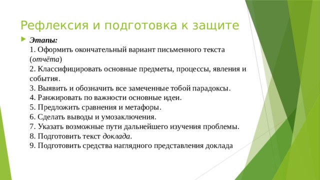 Рефлексия и подготовка к защите Этапы:  1. Оформить окончательный вариант письменного текста ( отчёта )  2. Классифицировать основные предметы, процессы, явления и  события.  3. Выявить и обозначить все замеченные тобой парадоксы.  4. Ранжировать по важности основные идеи.  5. Предложить сравнения и метафоры.  6. Сделать выводы и умозаключения.  7. Указать возможные пути дальнейшего изучения проблемы.  8. Подготовить текст доклада .  9. Подготовить средства наглядного представления доклада 