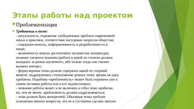 Этапы работы над проектом    Проблематизация Требования к теме:  - актуальность, отражение злободневных проблем современной  науки и практики, соответствие насущным запросам общества;  - содержательность, информативность и разработанность в  науке;  - возможность поиска достаточного количества литературы;  наличие элемента новизны (работа в какой-то степени должна  выходить за рамки изученного, ибо только тогда она сможет  вызвать интерес;  - формулировка темы должна содержать какой-то спорный  момент, подразумевать столкновение разных точек зрения на одну  проблему. Подобная «проблемность» может быть отражена уже в  самом заглавии работы или в его подзаголовках;  - название работы может и не включать в себя слово проблема ,  но, тем не менее, проблемность должна подразумеваться;  - тема должна быть конкретной. Объемные темы требуют  освещения многих вопросов, что не в состоянии сделать многие.   