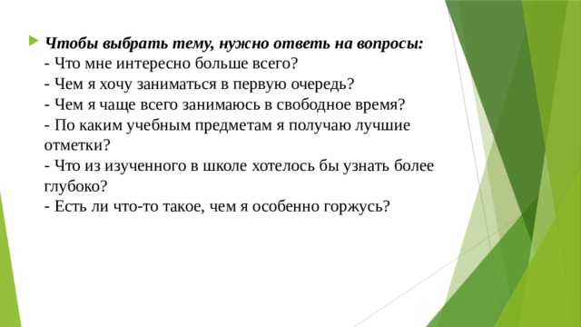 Чтобы выбрать тему, нужно ответь на вопросы:  - Что мне интересно больше всего?  - Чем я хочу заниматься в первую очередь?  - Чем я чаще всего занимаюсь в свободное время?  - По каким учебным предметам я получаю лучшие отметки?  - Что из изученного в школе хотелось бы узнать более глубоко?  - Есть ли что-то такое, чем я особенно горжусь? 