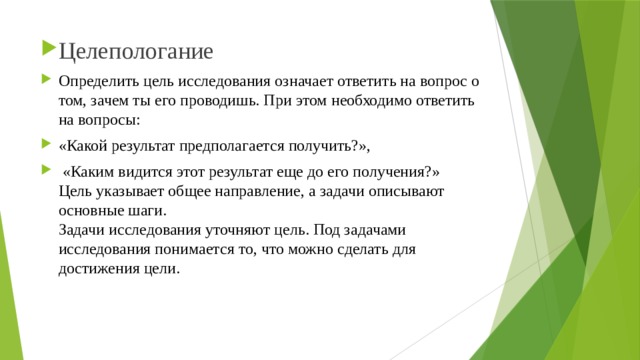 Целепологание Определить цель исследования означает ответить на вопрос о том, зачем ты его проводишь. При этом необходимо ответить на вопросы: «Какой результат предполагается получить?»,  «Каким видится этот результат еще до его получения?»  Цель указывает общее направление, а задачи описывают основные шаги.  Задачи исследования уточняют цель. Под задачами исследования понимается то, что можно сделать для достижения цели. 