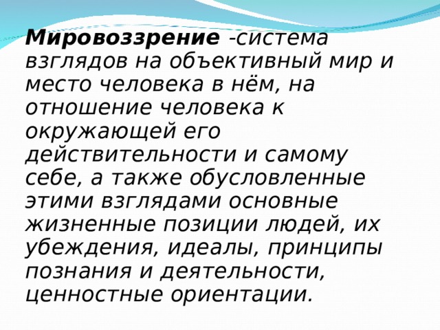 Мировоззрение -система взглядов на объективный мир и место человека в нём, на отношение человека к окружающей его действительности и самому себе, а также обусловленные этими взглядами основные жизненные позиции людей, их убеждения, идеалы, принципы познания и деятельности, ценностные ориентации. 