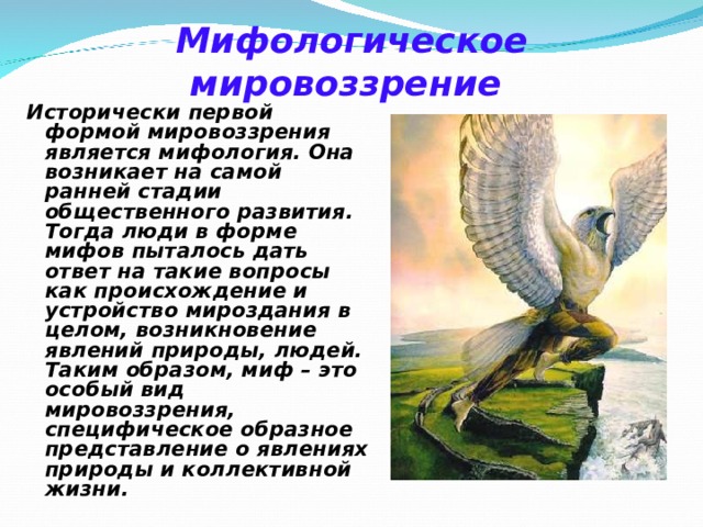 Мифологическое мировоззрение     Исторически первой формой мировоззрения является мифология. Она возникает на самой ранней стадии общественного развития. Тогда люди в форме мифов пыталось дать ответ на такие вопросы как происхождение и устройство мироздания в целом, возникновение явлений природы, людей. Таким образом, миф – это особый вид мировоззрения, специфическое образное представление о явлениях природы и коллективной жизни. 