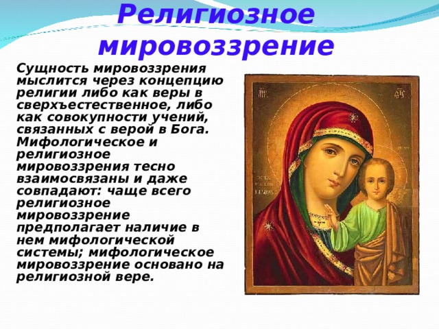 Религиозное мировоззрение Сущность мировоззрения мыслится через концепцию религии либо как веры в сверхъестественное, либо как совокупности учений, связанных с верой в Бога. Мифологическое и религиозное мировоззрения тесно взаимосвязаны и даже совпадают: чаще всего религиозное мировоззрение предполагает наличие в нем мифологической системы; мифологическое мировоззрение основано на религиозной вере. 