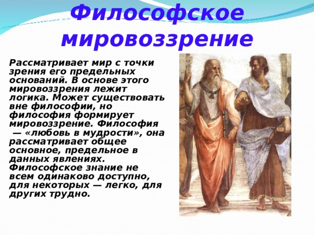 Философское мировоззрение Рассматривает мир с точки зрения его предельных оснований. В основе этого мировоззрения лежит логика. Может существовать вне философии, но философия формирует мировоззрение. Философия  — «любовь в мудрости», она рассматривает общее основное, предельное в данных явлениях. Философское знание не всем одинаково доступно, для некоторых — легко, для других трудно. 