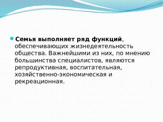 Семья выполняет ряд функций , обеспечивающих жизнедеятельность общества. Важнейшими из них, по мнению большинства специалистов, являются репродуктивная, воспитательная, хозяйственно-экономическая и рекреационная. 