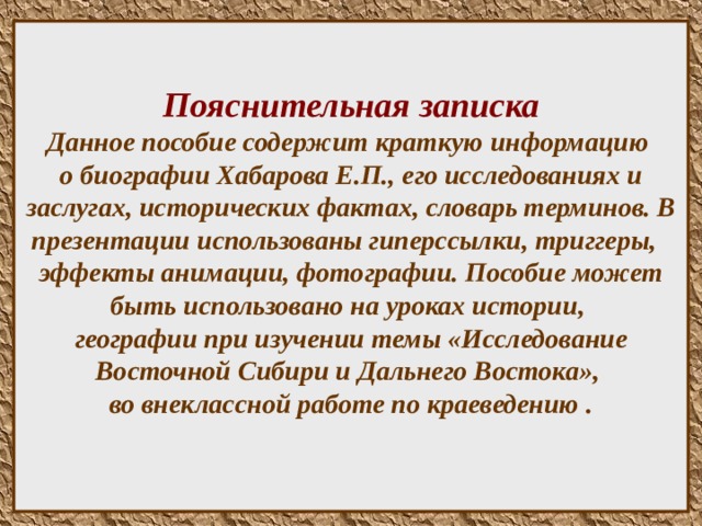 Пояснительная записка  Данное пособие содержит краткую информацию  о биографии Хабарова Е.П., его исследованиях и заслугах, исторических фактах, словарь терминов. В презентации использованы гиперссылки, триггеры,  эффекты анимации, фотографии. Пособие может быть использовано на уроках истории,  географии при изучении темы «Исследование Восточной Сибири и Дальнего Востока»,  во внеклассной работе по краеведению .    