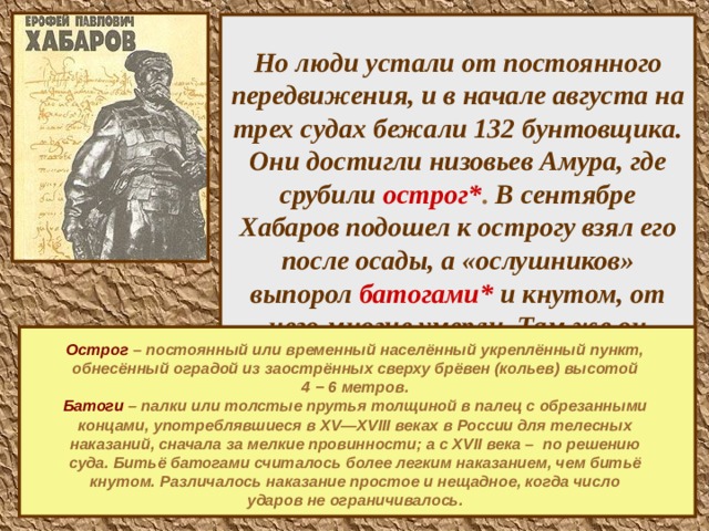 Но люди устали от постоянного передвижения, и в начале августа на трех судах бежали 132 бунтовщика. Они достигли низовьев Амура, где срубили острог* . В сентябре Хабаров подошел к острогу взял его после осады, а «ослушников» выпорол батогами* и кнутом, от чего многие умерли. Там же он провел четвертую зиму, а весной 1653г. вернулся в устье реки Зеи.      Острог  – постоянный или временный населённый укреплённый пункт, обнесённый оградой из заострённых сверху брёвен (кольев) высотой 4 − 6 метров. Батоги – палки или толстые прутья толщиной в палец с обрезанными концами, употреблявшиеся в XV—XVIII веках в России для телесных наказаний, сначала за мелкие провинности; а с XVII века – по решению суда. Битьё батогами считалось более легким наказанием, чем битьё кнутом. Различалось наказание простое и нещадное, когда число ударов не ограничивалось.   