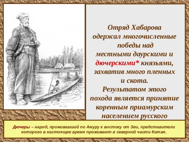    Отряд Хабарова  одержал многочисленные  победы над  местными даурскими и  дючерскими* князьями,  захватив много пленных  и скота.  Результатом этого  похода является принятие  коренным приамурским  населением русского  подданства.    Дючеры – народ, проживавший по Амуру к востоку от Зеи,  представители которого в настоящее время проживают в северной части Китая.   