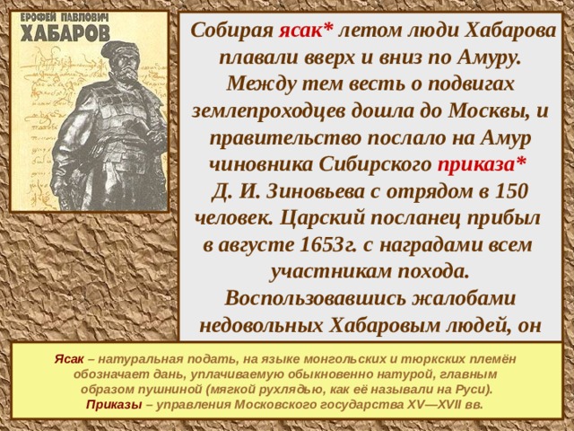     Собирая ясак*  летом люди Хабарова плавали вверх и вниз по Амуру. Между тем весть о подвигах землепроходцев дошла до Москвы, и правительство послало на Амур чиновника Сибирского приказа*   Д. И. Зиновьева с отрядом в 150 человек. Царский посланец прибыл  в августе 1653г. с наградами всем  участникам похода. Воспользовавшись жалобами недовольных Хабаровым людей, он обвинил Хабарова в преступлениях, отстранил от руководства, арестовал его и повёз в Москву.     Ясак – натуральная подать, на языке монгольских и тюркских племён обозначает дань, уплачиваемую обыкновенно натурой, главным образом пушниной (мягкой рухлядью, как её называли на Руси). Приказы – управления Московского государства XV—XVII вв.  