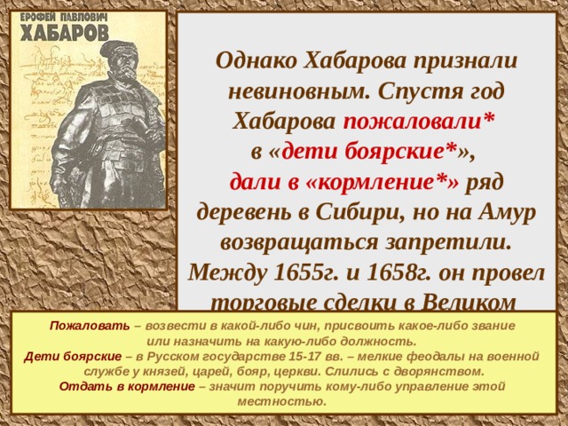 Однако Хабарова признали невиновным. Спустя год Хабарова пожаловали*   в « дети боярские* »,  дали в «кормление*» ряд деревень в Сибири, но на Амур возвращаться запретили. Между 1655г. и 1658г. он провел торговые сделки в Великом Устюге и возвратился на Лену не позже лета 1658г..  Пожаловать – возвести в какой-либо чин, присвоить какое-либо звание или назначить на какую-либо должность.  Дети боярские  – в Русском государстве 15-17 вв. – мелкие феодалы на военной службе у князей, царей, бояр, церкви. Слились с дворянством. Отдать в кормление  – значит поручить кому-либо управление этой местностью.   
