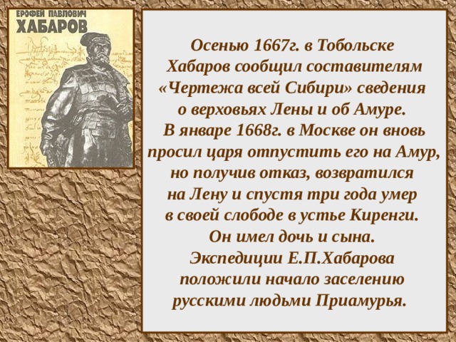 Осенью 1667г. в Тобольске  Хабаров сообщил составителям «Чертежа всей Сибири» сведения  о верховьях Лены и об Амуре.  В январе 1668г. в Москве он вновь просил царя отпустить его на Амур, но получив отказ, возвратился  на Лену и спустя три года умер  в своей слободе в устье Киренги.  Он имел дочь и сына.  Экспедиции Е.П.Хабарова  положили начало заселению  русскими людьми Приамурья.  