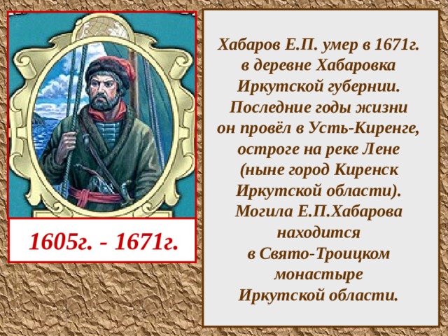  Хабаров Е.П. умер в 1671г.  в деревне Хабаровка  Иркутской губернии.  Последние годы жизни  он провёл в Усть-Киренге,  остроге на реке Лене  (ныне город Киренск  Иркутской области).  Могила Е.П.Хабарова  находится  в Свято-Троицком  монастыре  Иркутской области.    1605г. - 1671г.  