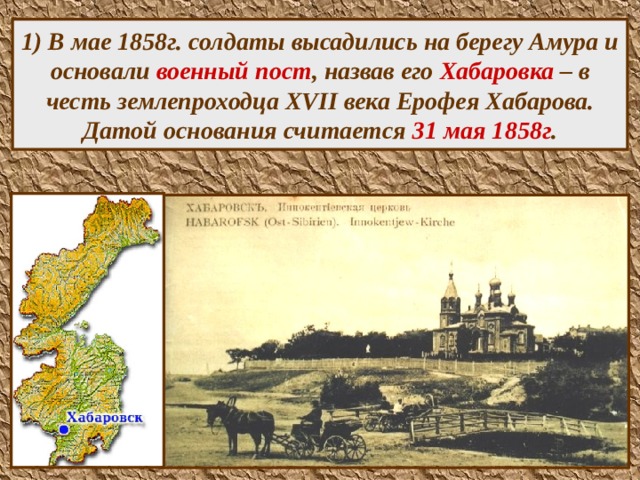 1) В мае 1858г. солдаты высадились на берегу Амура и основали военный пост , назвав его Хабаровка – в честь землепроходца XVII века Ерофея Хабарова. Датой основания считается 31 мая 1858г .  
