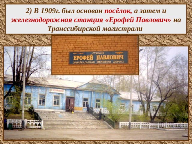  2) В 1909г. был основан посёлок, а затем и железнодорожная станция «Ерофей Павлович» на Транссибирской магистрали    