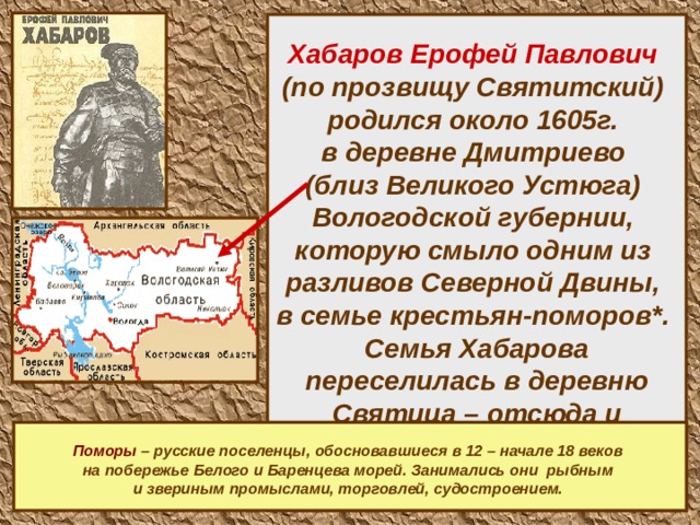    Хабаров Ерофей Павлович   (по прозвищу Святитский)  родился около 1605г.  в деревне Дмитриево  (близ Великого Устюга)  Вологодской губернии,  которую смыло одним из  разливов Северной Двины,  в семье крестьян-поморов*.  Семья Хабарова переселилась в деревню Святица – отсюда и прозвище Святитский.       Поморы – русские поселенцы, обосновавшиеся в 12 – начале 18 веков на побережье Белого и Баренцева морей. Занимались они рыбным и звериным промыслами, торговлей, судостроением.    