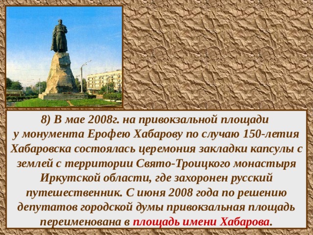 8) В мае 2008г. на привокзальной площади  у монумента Ерофею Хабарову по случаю 150-летия Хабаровска состоялась церемония закладки капсулы с землей с территории Свято-Троицкого монастыря Иркутской области, где захоронен русский путешественник. С июня 2008 года по решению депутатов городской думы привокзальная площадь переименована в площадь имени Хабарова .  