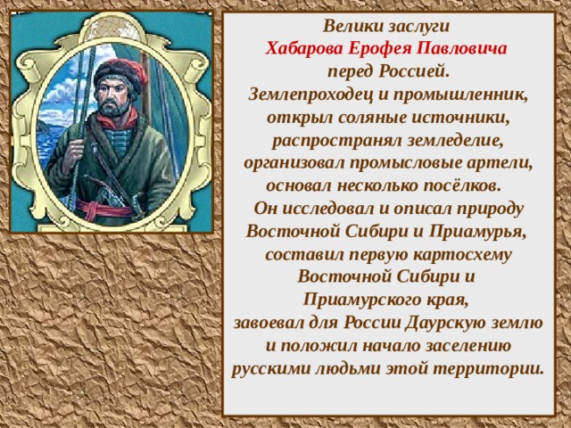 Велики заслуги  Хабарова Ерофея Павловича   перед Россией.  Землепроходец и промышленник, открыл соляные источники, распространял земледелие, организовал промысловые артели, основал несколько посёлков.  Он исследовал и описал природу Восточной Сибири и Приамурья,  составил первую картосхему Восточной Сибири и  Приамурского края,  завоевал для России Даурскую землю и положил начало заселению русскими людьми этой территории.    