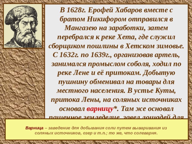   В 1628г. Ерофей Хабаров вместе с братом Никифором отправился в Мангазею на заработки, затем перебрался к реке Хета, где служил сборщиком пошлины в Хетском зимовье. С 1632г. по 1639г., организовав артель, занимался промыслом соболя, ходил по реке Лене и её притокам. Добытую пушнину обменивал на товары для местного населения. В устье Куты, притока Лены, на соляных источниках основал варницу *. Там же основал пашенное земледелие, завел лошадей для перевозки государственных грузов в Якутск.     Варница  – заведение для добывания соли путем вываривания из соляных источников, озер и т.п.; то же, что солеварня.    