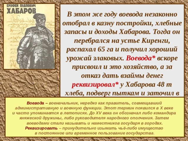В этом же году воевода незаконно отобрал в казну постройки, хлебные запасы и доходы Хабарова. Тогда он перебрался на устье Киренги, распахал 65 га и получил хороший урожай злаковых. Воевода* вскоре присвоил и это хозяйство, а за отказ дать взаймы денег реквизировал* у Хабарова 48 т хлеба, подверг пыткам и заточил в тюрьму, где тот просидел почти 2,5 года. Выйдя на свободу, Хабаров продолжал заниматься земледелием. Построил мельницу.  Воевода – военачальник, нередко как правитель, совмещавший административную и военную функции. Этот термин появился в X веке и часто упоминается в летописях. До XV века он обозначал либо командира княжеской дружины, либо руководителя народного ополчения. Затем воеводами стали называть и наместников государя в городах. Реквизировать  – принудительно изымать чьё-либо имущество в постоянное или временное пользование государства .    