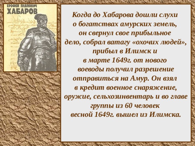 Когда до Хабарова дошли слухи  о богатствах амурских земель,  он свернул свое прибыльное  дело, собрал ватагу «охочих людей», прибыл в Илимск и  в марте 1649г. от нового  воеводы получил разрешение отправиться на Амур. Он взял  в кредит военное снаряжение, оружие, сельхозинвентарь и во главе группы из 60 человек  весной 1649г. вышел из Илимска.     