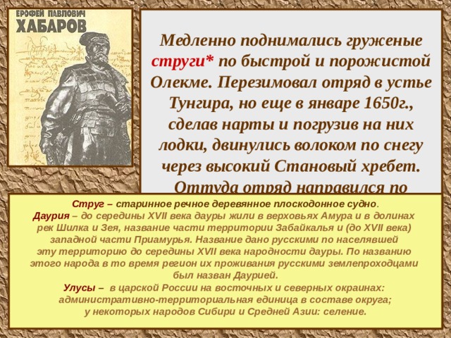  Медленно поднимались груженые струги* по быстрой и порожистой Олекме. Перезимовал отряд в устье Тунгира, но еще в январе 1650г., сделав нарты и погрузив на них лодки, двинулись волоком по снегу через высокий Становый хребет. Оттуда отряд направился по притокам вниз к Амуру. Здесь начиналась Даурия* со своими улусами* и даже небольшими городками.       Струг – старинное речное деревянное плоскодонное судно . Даурия – до середины XVII века дауры жили в верховьях Амура и в долинах рек Шилка и Зея, название части территории Забайкалья и (до XVII века) западной части Приамурья. Название дано русскими по населявшей эту территорию до середины XVII века народности дауры. По названию этого народа в то время регион их проживания русскими землепроходцами был назван Даурией. Улусы – в царской России на восточных и северных окраинах: административно-территориальная единица в составе округа;  у некоторых народов Сибири и Средней Азии: селение.       