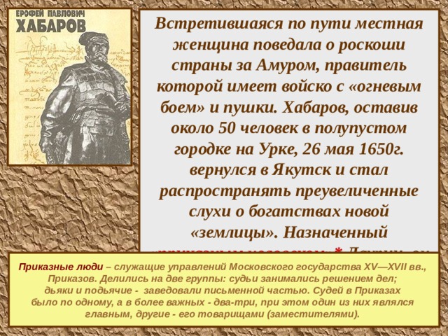 Встретившаяся по пути местная женщина поведала о роскоши страны за Амуром, правитель которой имеет войско с «огневым боем» и пушки. Хабаров, оставив около 50 человек в полупустом городке на Урке, 26 мая 1650г. вернулся в Якутск и стал распространять преувеличенные слухи о богатствах новой «землицы». Назначенный «приказным человеком»* Даурии, он уже летом выступил из Якутска со 150 добровольцами и осенью прибыл на Амур.  Приказные люди  – служащие управлений Московского государства XV—XVII вв., Приказов. Делились на две группы: судьи занимались решением дел; дьяки и подьячие - заведовали письменной частью. Судей в Приказах было по одному, а в более важных - два-три, при этом один из них являлся главным, другие - его товарищами (заместителями).   