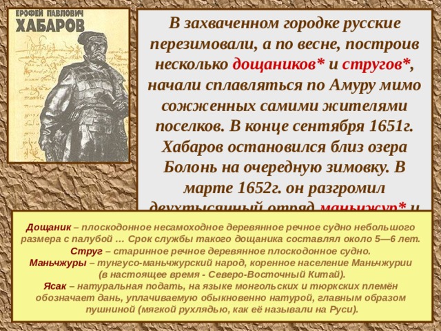 В захваченном городке русские перезимовали, а по весне, построив несколько дощаников* и стругов* , начали сплавляться по Амуру мимо сожженных самими жителями поселков. В конце сентября 1651г. Хабаров остановился близ озера Болонь на очередную зимовку. В марте 1652г. он разгромил двухтысячный отряд маньчжур* и двинулся дальше вверх по Амуру, останавливаясь лишь для сбора ясака.*         Дощаник  – плоскодонное несамоходное деревянное речное судно небольшого размера с палубой … Срок службы такого дощаника составлял около 5—6 лет. Струг  – старинное речное деревянное плоскодонное судно.  Маньчжуры  – тунгусо-маньчжурский народ, коренное население Маньчжурии (в настоящее время - Северо-Восточный Китай). Ясак  – натуральная подать, на языке монгольских и тюркских племён обозначает дань, уплачиваемую обыкновенно натурой, главным образом пушниной (мягкой рухлядью, как её называли на Руси).       