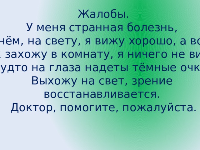   Жалобы. У меня странная болезнь, днём, на свету, я вижу хорошо, а вот, как захожу в комнату, я ничего не вижу. Будто на глаза надеты тёмные очки. Выхожу на свет, зрение восстанавливается. Доктор, помогите, пожалуйста. 