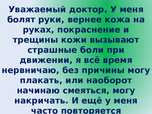Уважаемый доктор. У меня болят руки, вернее кожа на руках, покраснение и трещины кожи вызывают страшные боли при движении, я всё время нервничаю, без причины могу плакать, или наоборот начинаю смеяться, могу накричать. И ещё у меня часто повторяется расстройства кишечника, если даже придерживаться диеты. Что со мной, доктор? 