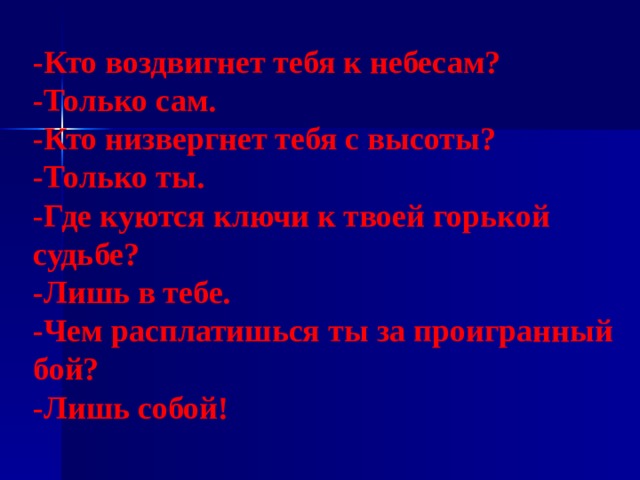 -Кто воздвигнет тебя к небесам? -Только сам. -Кто низвергнет тебя с высоты? -Только ты. -Где куются ключи к твоей горькой судьбе? -Лишь в тебе. -Чем расплатишься ты за проигранный бой? -Лишь собой! 