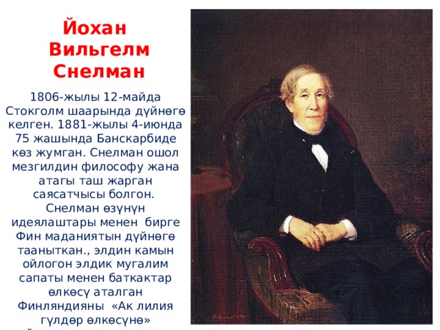 Йохан Вильгелм Снелман 1806-жылы 12-майда Стокголм шаарында дүйнөгө келген. 1881-жылы 4-июнда 75 жашында Банскарбиде көз жумган. Снелман ошол мезгилдин философу жана атагы таш жарган саясатчысы болгон. Снелман өзүнүн идеялаштары менен бирге Фин маданиятын дүйнөгө тааныткан., элдин камын ойлогон элдик мугалим сапаты менен баткактар өлкөсү аталган Финляндияны «Ак лилия гүлдөр өлкөсүнө» айлантууга зор салымын кошкон. 