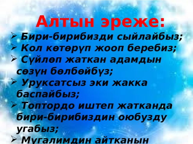 Алтын эреже:  Бири-бирибизди сыйлайбыз;  Кол көтөрүп жооп беребиз;  Сүйлөп жаткан адамдын сөзүн бөлбөйбүз;  Уруксатсыз эки жакка баспайбыз;  Топтордо иштеп жатканда бири-бирибиздин оюбузду угабыз;  Мугалимдин айтканын аткарабыз; 