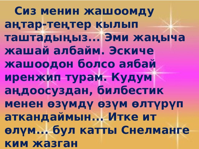   Сиз менин жашоомду аңтар-теңтер кылып таштадыңыз... Эми жаңыча жашай албайм. Эскиче жашоодон болсо аябай иренжип турам. Кудум аңдоосуздан, билбестик менен өзүмдү өзүм өлтүрүп аткандаймын... Итке ит өлүм... бул катты Снелманге ким жазган 