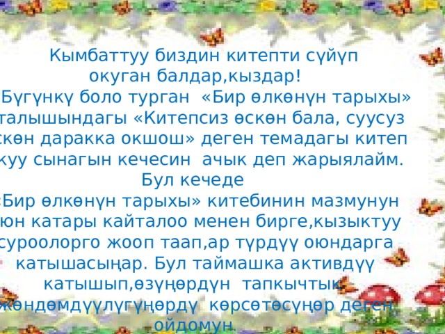  Кымбаттуу биздин китепти сүйүп окуган балдар,кыздар!  Бүгүнкү боло турган «Бир өлкөнүн тарыхы» аталышындагы «Китепсиз өскөн бала, суусуз өскөн даракка окшош» деген темадагы китеп окуу сынагын кечесин ачык деп жарыялайм. Бул кечеде «Бир өлкөнүн тарыхы» китебинин мазмунун оюн катары кайталоо менен бирге,кызыктуу суроолорго жооп таап,ар түрдүү оюндарга катышасыңар. Бул таймашка активдүү катышып,өзүңөрдүн тапкычтык жөндөмдүүлүгүңөрдү көрсөтөсүңөр деген ойдомун . О  