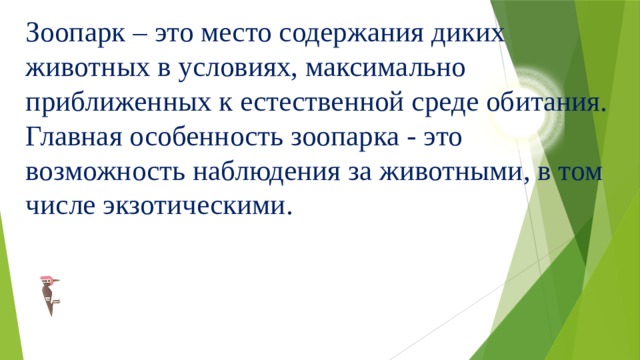 Зоопарк – это место содержания диких животных в условиях, максимально приближенных к естественной среде обитания.  Главная особенность зоопарка - это возможность наблюдения за животными, в том числе экзотическими. 