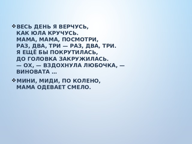 Весь день я верчусь,  Как Юла кручусь.  Мама, мама, посмотри,  Раз, два, три — раз, два, три.  Я ещё бы покрутилась,  До головка закружилась.  — Ох, — вздохнула Любочка, —  Виновата … Мини, миди, по колено,  Мама одевает смело.   
