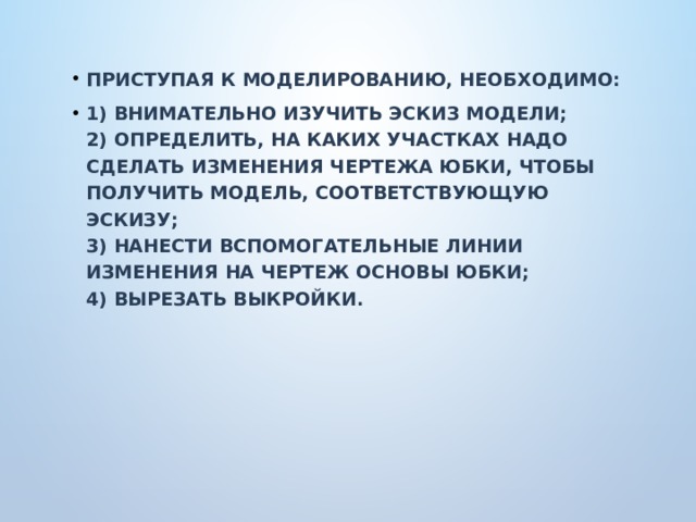 Приступая к моделированию, необходимо: 1) внимательно изучить эскиз модели;  2) определить, на каких участках надо сделать изменения чертежа юбки, чтобы получить модель, соответствующую эскизу;  3) нанести вспомогательные линии изменения на чертеж основы юбки;  4) вырезать выкройки. 