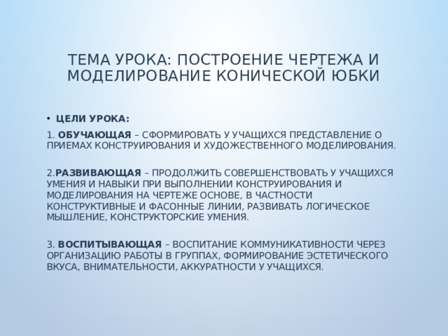  Тема урока: Построение чертежа и моделирование конической юбки   Цели урока: 1.  Обучающая  – сформировать у учащихся представление о приемах конструирования и художественного моделирования.  2. Развивающая  – продолжить совершенствовать у учащихся умения и навыки при выполнении конструирования и моделирования на чертеже основе, в частности конструктивные и фасонные линии, развивать логическое мышление, конструкторские умения.   3.  Воспитывающая  – воспитание коммуникативности через организацию работы в группах, формирование эстетического вкуса, внимательности, аккуратности у учащихся. 