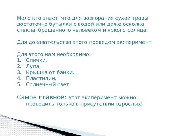 Мало кто знает, что для возгорания сухой травы достаточно бутылки с водой или даже осколка стекла, брошенного человеком и яркого солнца. Для доказательства этого проведем эксперимент. Для этого нам необходимо: Спички, Лупа, Крышка от банки, Пластилин, Солнечный свет. Самое главное: этот эксперимент можно проводить только в присутствии взрослых! 