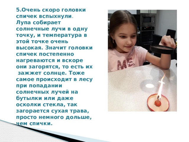5.Очень скоро головки спичек вспыхнули . Лупа собирает солнечные лучи в одну точку, и температура в этой точке очень высокая. Значит головки спичек постепенно нагреваются и вскоре они загорятся, то есть их зажжет солнце. Тоже самое происходит в лесу при попадании солнечных лучей на бутылки или даже осколки стекла, так загорается сухая трава, просто немного дольше, чем спички. 
