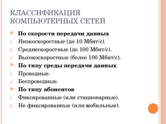 Классификация компьютерных сетей  По скорости передачи данных Низкоскоростные (до 10 Мбит/c). Среднескоростные (до 100 Мбит/c). Высокоскоростные (более 100 Мбит/c). По типу среды передачи данных Проводные. Беспроводные. По типу абонентов Фиксированные (или стационарные). Не фиксированные (или мобильные). 